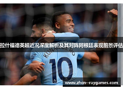 拉什福德英超近况深度解析及其对阵阿根廷表现前景评估