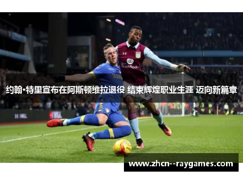 约翰·特里宣布在阿斯顿维拉退役 结束辉煌职业生涯 迈向新篇章 约翰·特里宣布在阿斯顿维拉退役 结束辉煌职业生涯 迈向新篇章